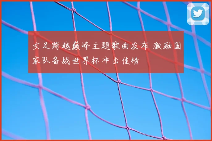 女足跨越巅峰主题歌曲发布 激励国家队备战世界杯冲击佳绩
